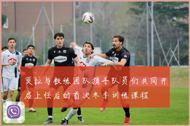 莫拉与教练团队携手队员们共同开启上任后的首次冬季训练课程