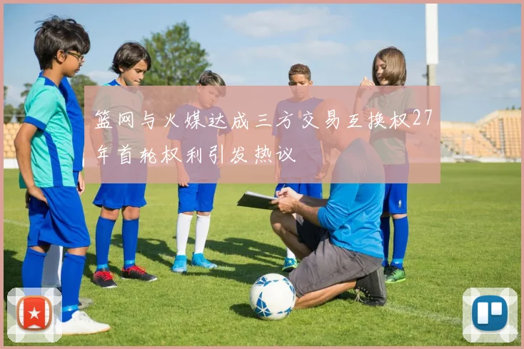 篮网与火媒达成三方交易互换权27年首轮权利引发热议