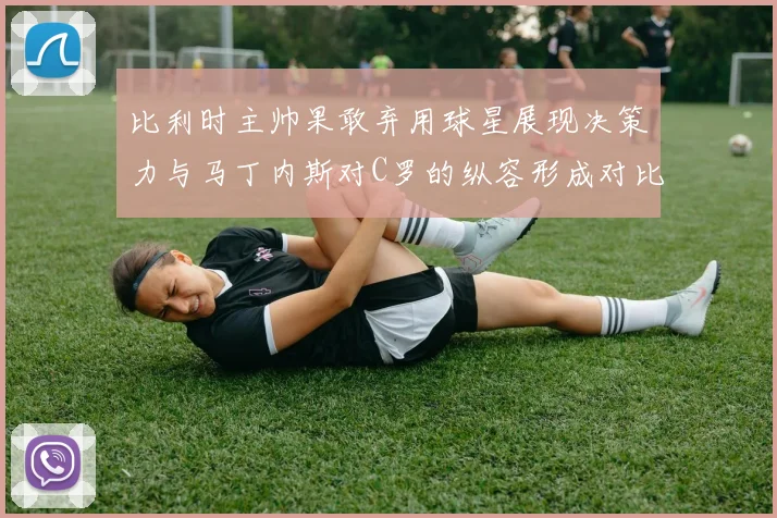 比利时主帅果敢弃用球星展现决策力与马丁内斯对C罗的纵容形成对比
