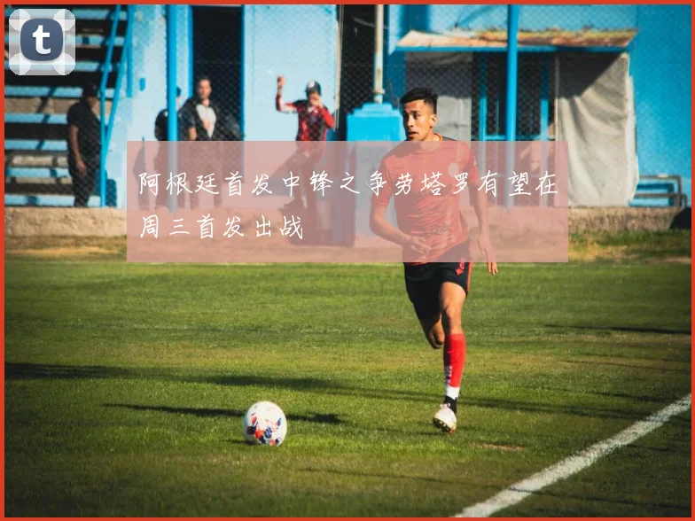 阿根廷首发中锋之争劳塔罗有望在周三首发出战