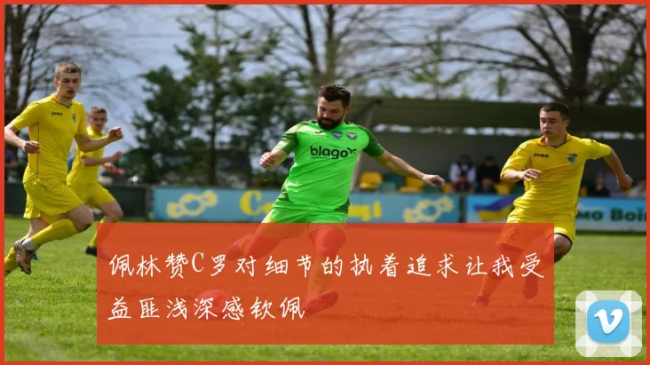 佩林赞C罗对细节的执着追求让我受益匪浅深感钦佩