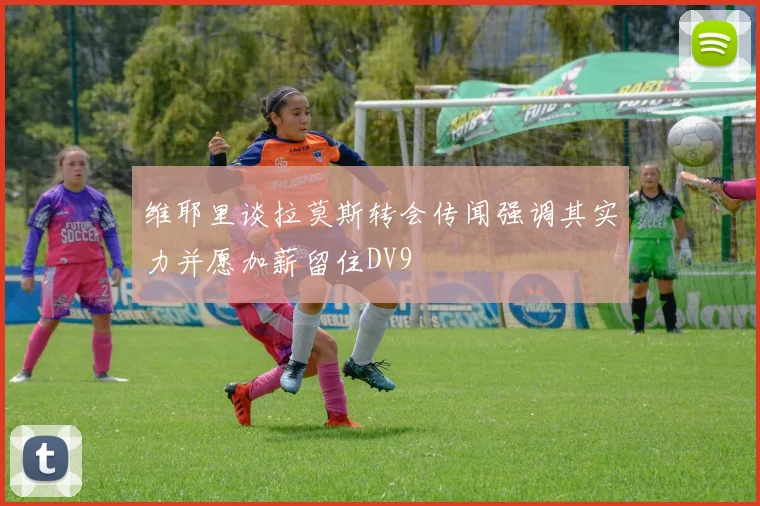 维耶里谈拉莫斯转会传闻强调其实力并愿加薪留住DV9