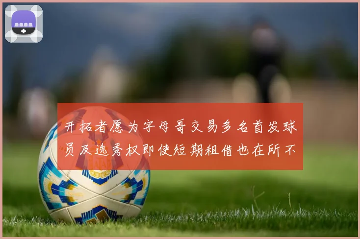 开拓者愿为字母哥交易多名首发球员及选秀权即使短期租借也在所不惜