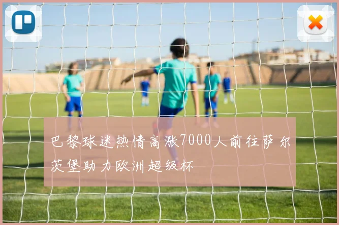 巴黎球迷热情高涨7000人前往萨尔茨堡助力欧洲超级杯