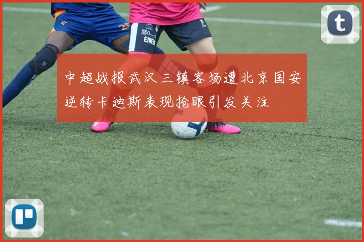 中超战报武汉三镇客场遭北京国安逆转卡迪斯表现抢眼引发关注