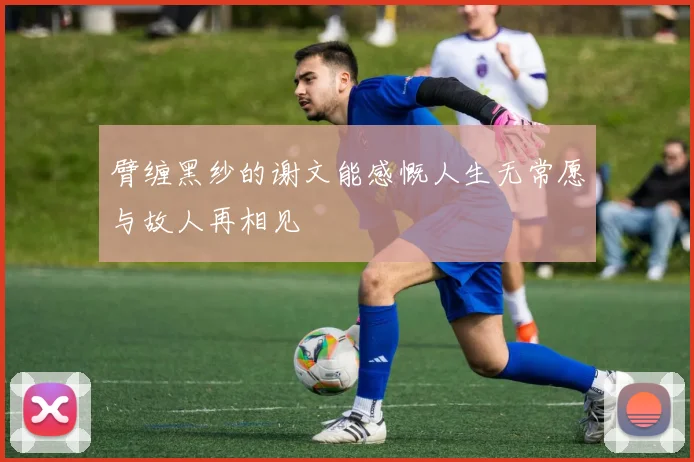 臂缠黑纱的谢文能感慨人生无常愿与故人再相见