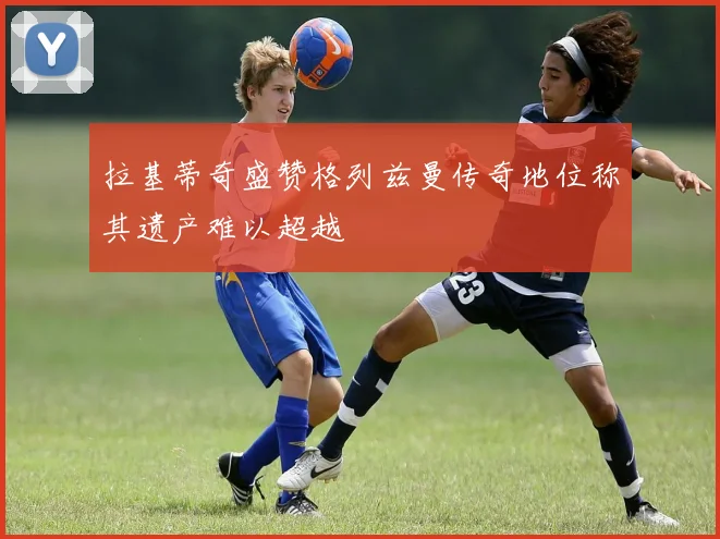 拉基蒂奇盛赞格列兹曼传奇地位称其遗产难以超越