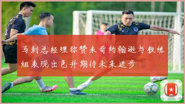 马刺总经理称赞米奇约翰逊与教练组表现出色并期待未来进步