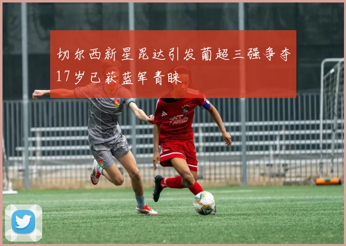 切尔西新星昆达引发葡超三强争夺17岁已获蓝军青睐