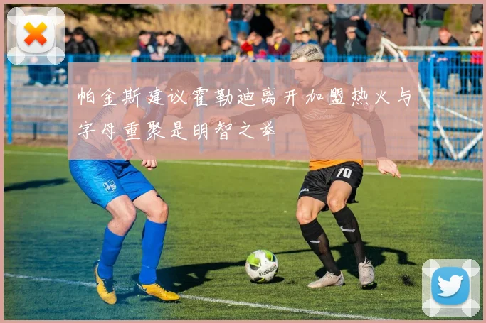 帕金斯建议霍勒迪离开加盟热火与字母重聚是明智之举