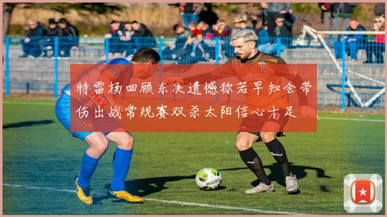 特雷杨回顾东决遗憾称若早知会带伤出战常规赛双杀太阳信心十足