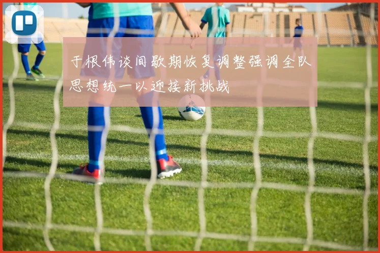 于根伟谈间歇期恢复调整强调全队思想统一以迎接新挑战
