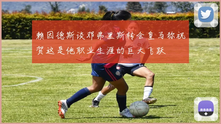 赖因德斯谈邓弗里斯转会皇马称祝贺这是他职业生涯的巨大飞跃