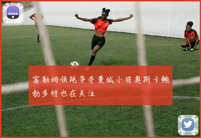 富勒姆领跑争夺曼城小将奥斯卡鲍勃多特也在关注