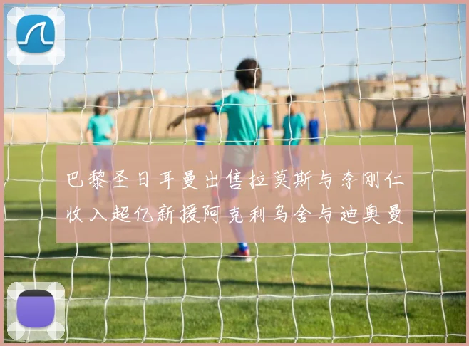 巴黎圣日耳曼出售拉莫斯与李刚仁收入超亿新援阿克利乌舍与迪奥曼德即将加盟