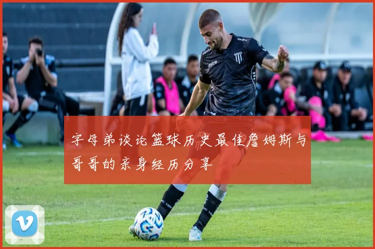 字母弟谈论篮球历史最佳詹姆斯与哥哥的亲身经历分享