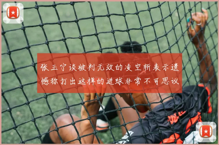 张玉宁谈被判无效的凌空斩表示遗憾称打出这样的进球非常不可思议