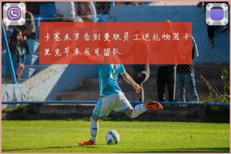卡塞米罗告别曼联员工送礼物若卡里克早来或可留队