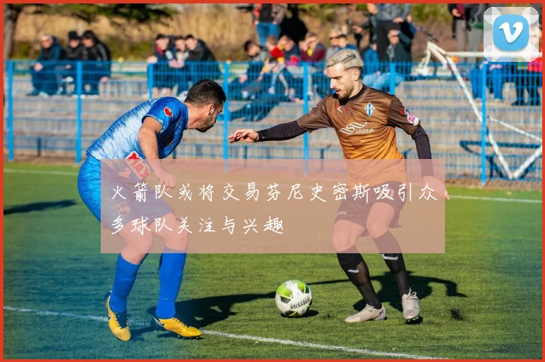 火箭队或将交易芬尼史密斯吸引众多球队关注与兴趣