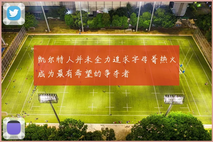 凯尔特人并未全力追求字母哥热火成为最有希望的争夺者