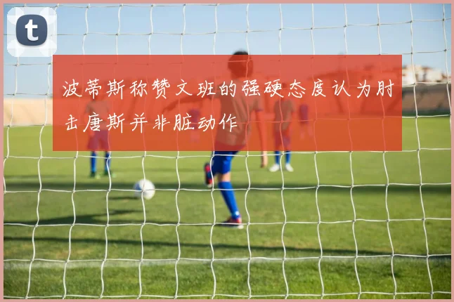 波蒂斯称赞文班的强硬态度认为肘击唐斯并非脏动作