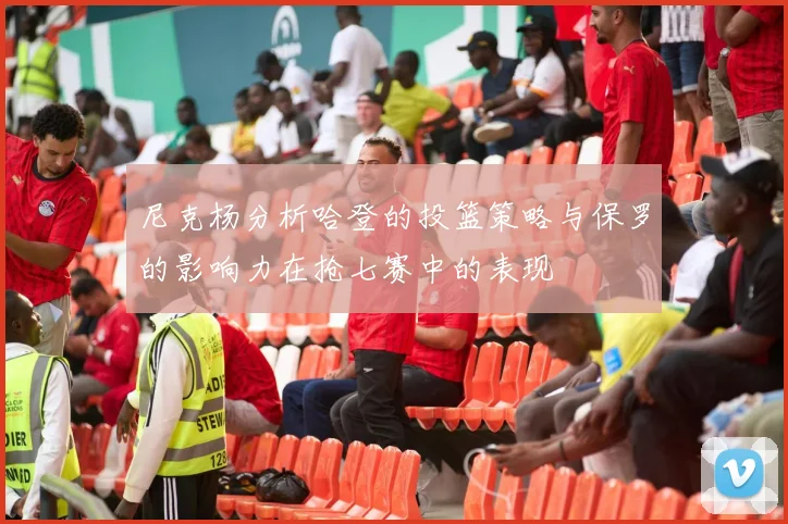 尼克杨分析哈登的投篮策略与保罗的影响力在抢七赛中的表现