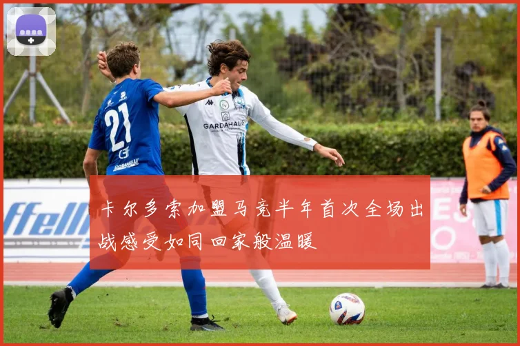 卡尔多索加盟马竞半年首次全场出战感受如同回家般温暖