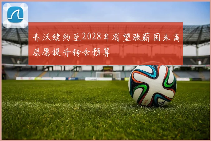 齐沃续约至2028年有望涨薪国米高层愿提升转会预算