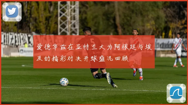 爱德华兹在亚特兰大为阿根廷与埃及的精彩对决开球盛况回顾