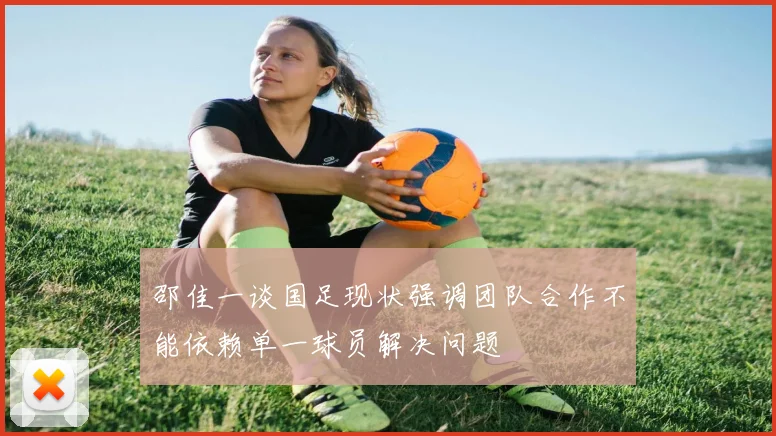 邵佳一谈国足现状强调团队合作不能依赖单一球员解决问题