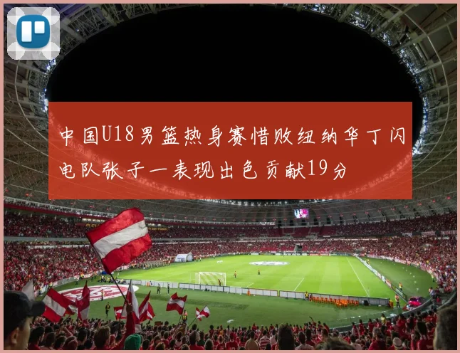 中国U18男篮热身赛惜败纽纳华丁闪电队张子一表现出色贡献19分