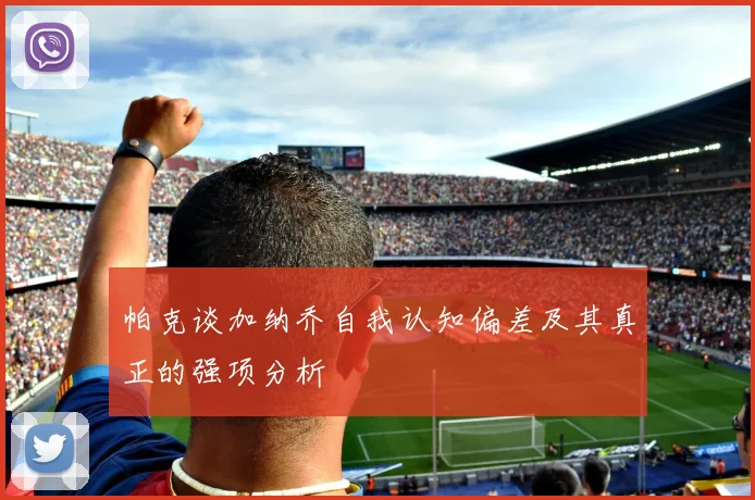 帕克谈加纳乔自我认知偏差及其真正的强项分析
